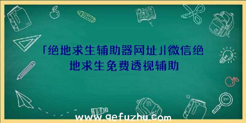 「绝地求生辅助器网址」|微信绝地求生免费透视辅助